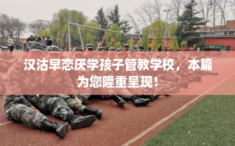 汉沽早恋厌学孩子管教学校，本篇为您隆重呈现！