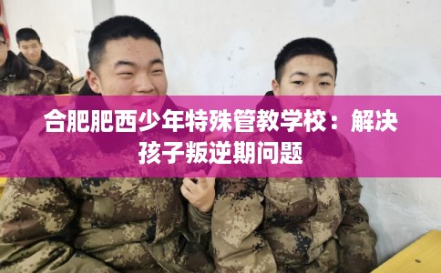 合肥肥西少年特殊管教学校：解决孩子叛逆期问题
