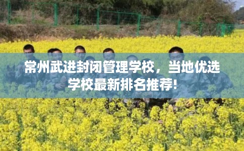 常州武进封闭管理学校，当地优选学校最新排名推荐!