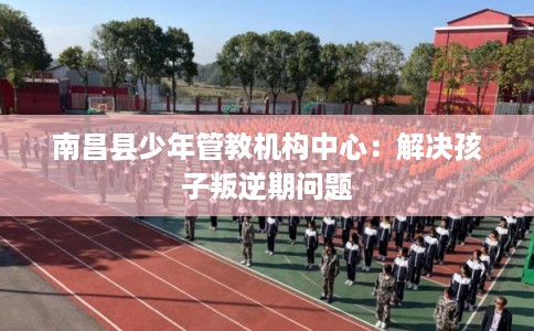 南昌县少年管教机构中心:解决孩子叛逆期问题 南昌县少年管教机构中心:解决孩子叛逆期问题