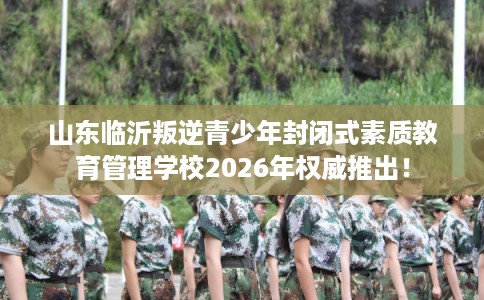 山东临沂叛逆青少年封闭式素质教育管理学校2026年权威推出！