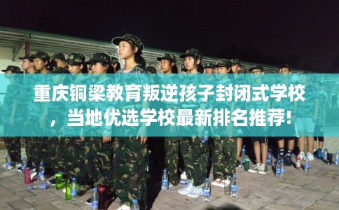 重庆铜梁教育叛逆孩子封闭式学校，当地优选学校最新排名推荐!