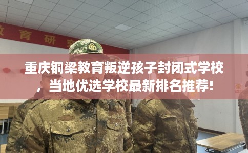 重庆铜梁教育叛逆孩子封闭式学校，当地优选学校最新排名推荐!