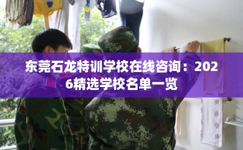 东莞石龙特训学校在线咨询：2026精选学校名单一览