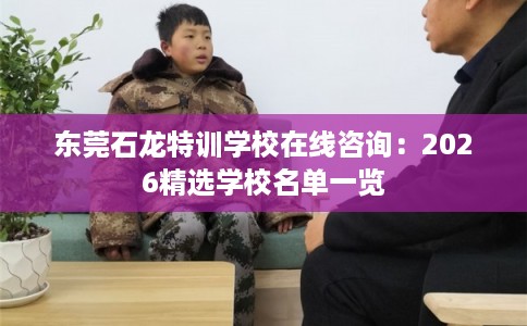 东莞石龙特训学校在线咨询：2026精选学校名单一览