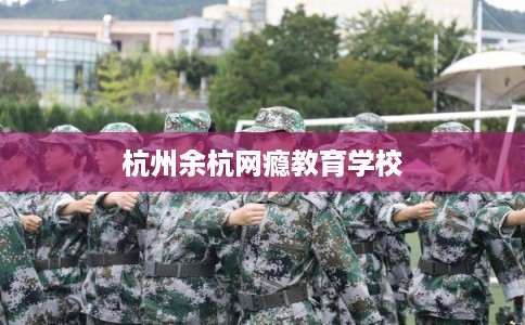 杭州余杭网瘾教育学校 杭州余杭网瘾教育学校