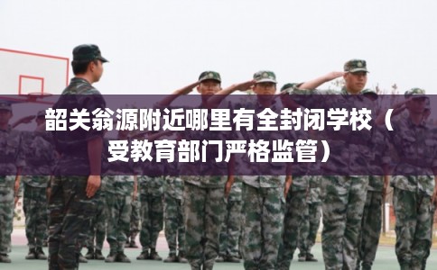 韶关翁源附近哪里有全封闭学校（受教育部门严格监管）