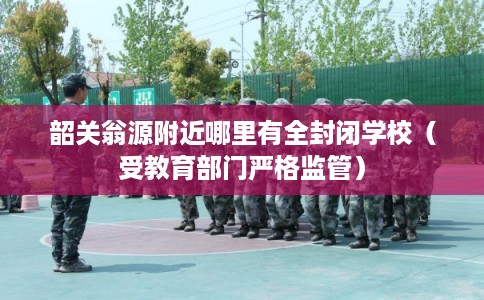 韶关翁源附近哪里有全封闭学校（受教育部门严格监管）