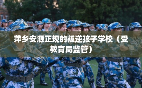 萍乡安源正规的叛逆孩子学校（受教育局监管）