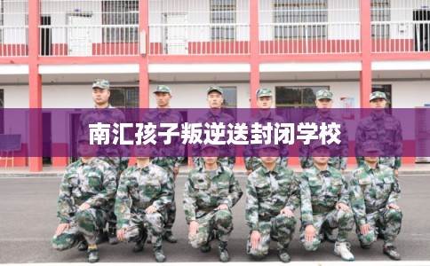 南汇孩子叛逆送封闭学校 南汇孩子叛逆送封闭学校