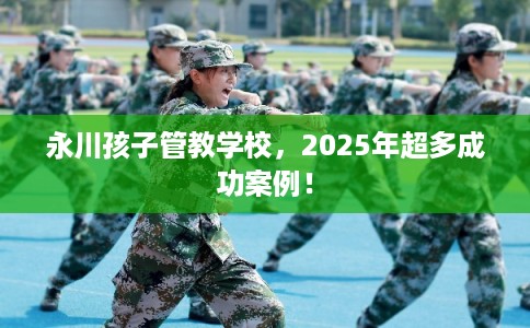 永川孩子管教学校，2025年超多成功案例！