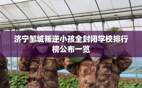 济宁邹城叛逆小孩全封闭学校排行榜公布一览