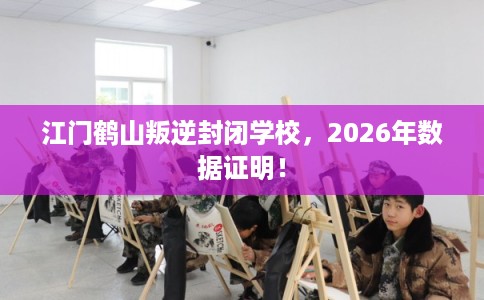 江门鹤山叛逆封闭学校，2026年数据证明！