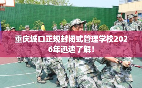 重庆城口正规封闭式管理学校2026年迅速了解！