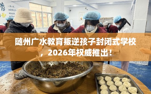 随州广水教育叛逆孩子封闭式学校，2026年权威推出！