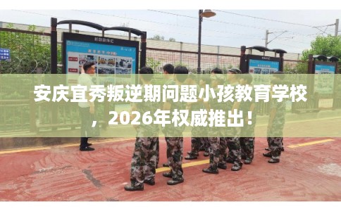 安庆宜秀叛逆期问题小孩教育学校，2026年权威推出！