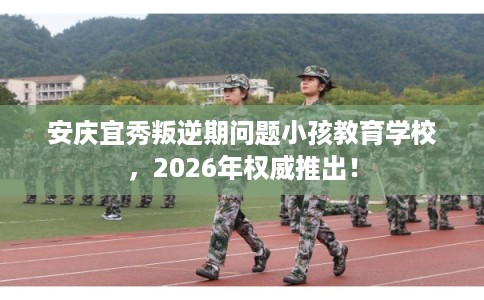 安庆宜秀叛逆期问题小孩教育学校，2026年权威推出！