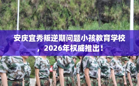 安庆宜秀叛逆期问题小孩教育学校，2026年权威推出！