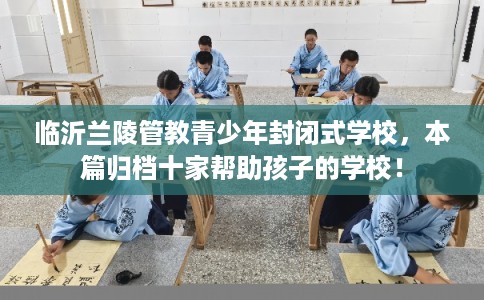 临沂兰陵管教青少年封闭式学校，本篇归档十家帮助孩子的学校！