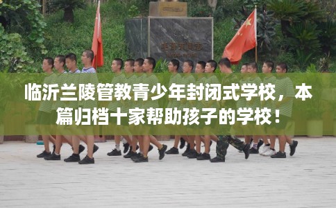 临沂兰陵管教青少年封闭式学校，本篇归档十家帮助孩子的学校！