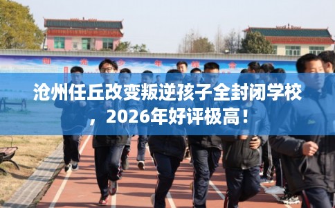沧州任丘改变叛逆孩子全封闭学校，2026年好评极高！