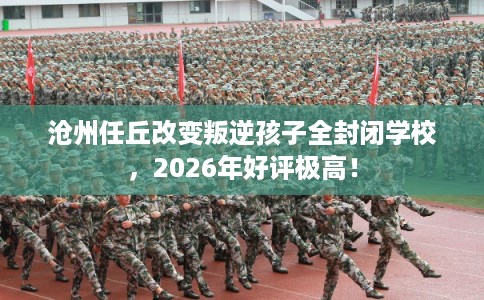 沧州任丘改变叛逆孩子全封闭学校，2026年好评极高！