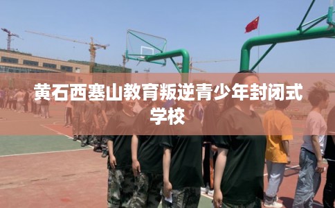 黄石西塞山教育叛逆青少年封闭式学校