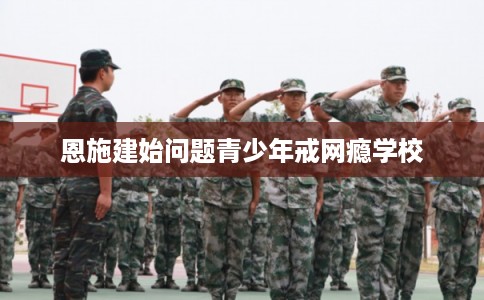 恩施建始问题青少年戒网瘾学校