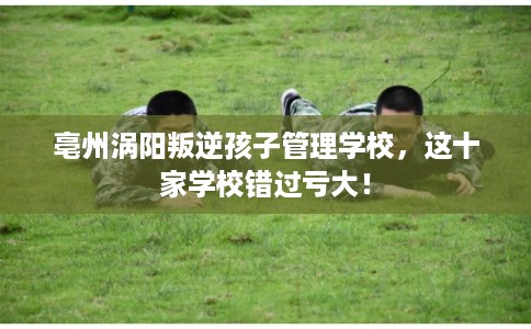 亳州涡阳叛逆孩子管理学校,这十家学校错过亏大! 亳州涡阳叛逆孩子管理学校,这十家学校错过亏大!