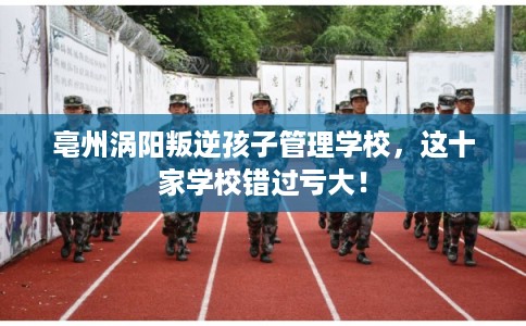 亳州涡阳叛逆孩子管理学校，这十家学校错过亏大！