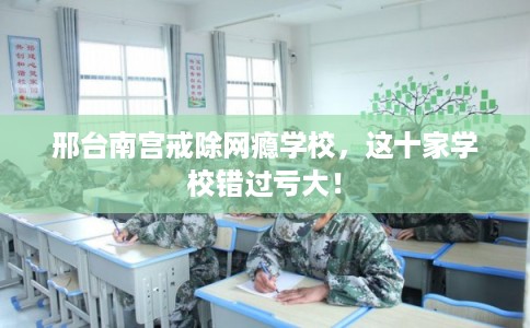 邢台南宫戒除网瘾学校，这十家学校错过亏大！