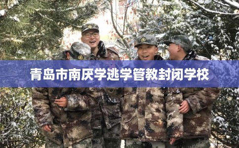 青岛市南厌学逃学管教封闭学校