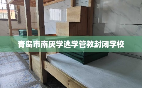 青岛市南厌学逃学管教封闭学校