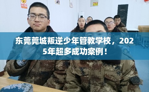 东莞莞城叛逆少年管教学校，2025年超多成功案例！