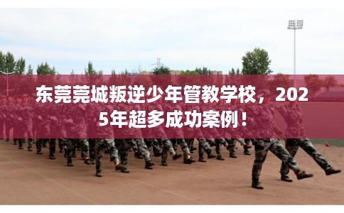 东莞莞城叛逆少年管教学校，2025年超多成功案例！