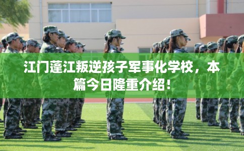 江门蓬江叛逆孩子军事化学校,本篇今日隆重介绍! 江门蓬江叛逆孩子军事化学校,本篇今日隆重介绍!