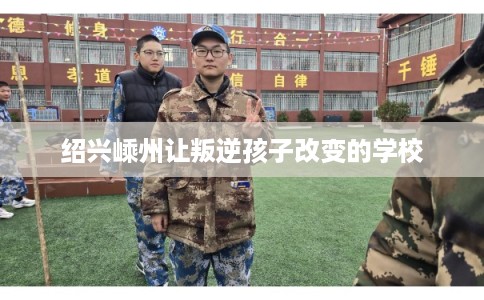 绍兴嵊州让叛逆孩子改变的学校 绍兴嵊州让叛逆孩子改变的学校