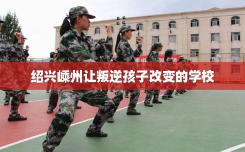 绍兴嵊州让叛逆孩子改变的学校 绍兴嵊州让叛逆孩子改变的学校