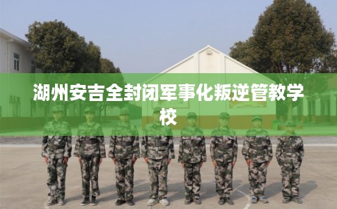 湖州安吉全封闭军事化叛逆管教学校