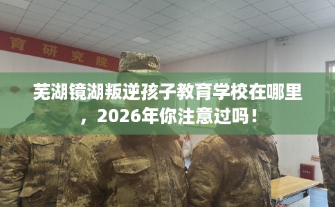芜湖镜湖叛逆孩子教育学校在哪里,2026年你注意过吗! 芜湖镜湖叛逆孩子教育学校在哪里,2026年你注意过吗!