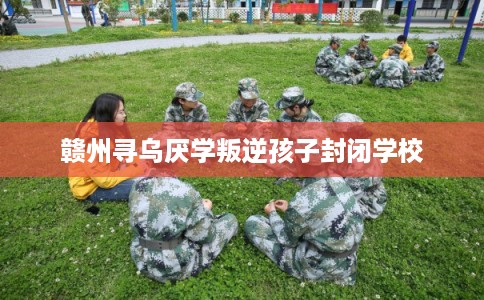 赣州寻乌厌学叛逆孩子封闭学校 赣州寻乌厌学叛逆孩子封闭学校