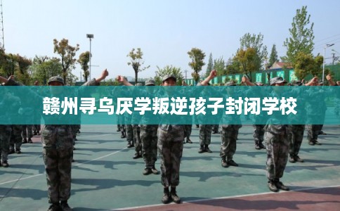 赣州寻乌厌学叛逆孩子封闭学校