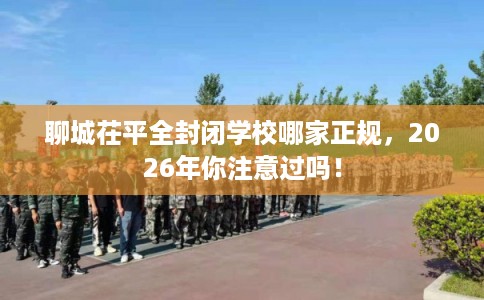 聊城茌平全封闭学校哪家正规，2026年你注意过吗！