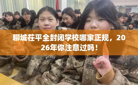 聊城茌平全封闭学校哪家正规，2026年你注意过吗！