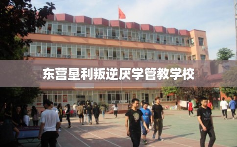 东营垦利叛逆厌学管教学校 东营垦利叛逆厌学管教学校