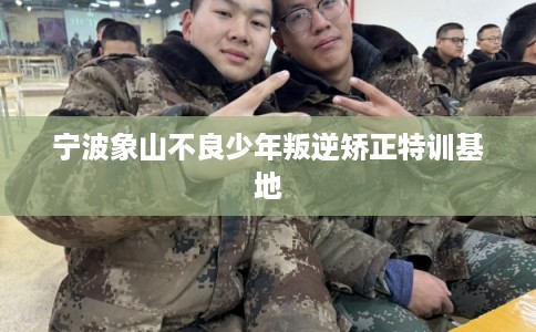 宁波象山不良少年叛逆矫正特训基地