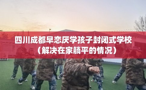 四川成都早恋厌学孩子封闭式学校（解决在家躺平的情况）