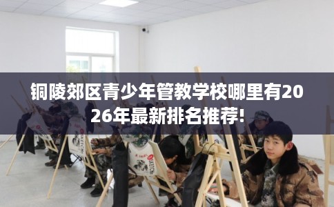 铜陵郊区青少年管教学校哪里有2026年最新排名推荐!