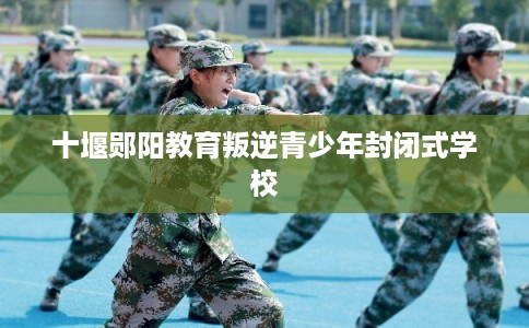 十堰郧阳教育叛逆青少年封闭式学校 十堰郧阳教育叛逆青少年封闭式学校