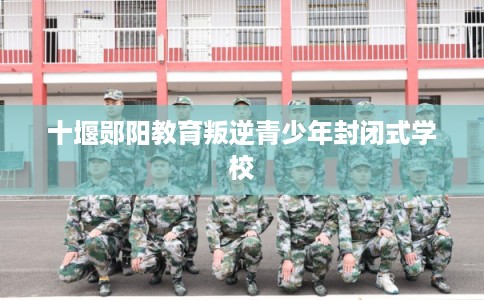 十堰郧阳教育叛逆青少年封闭式学校 十堰郧阳教育叛逆青少年封闭式学校